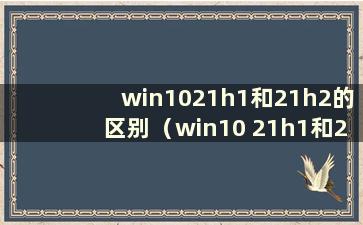 win1021h1和21h2的区别（win10 21h1和20h2的区别）